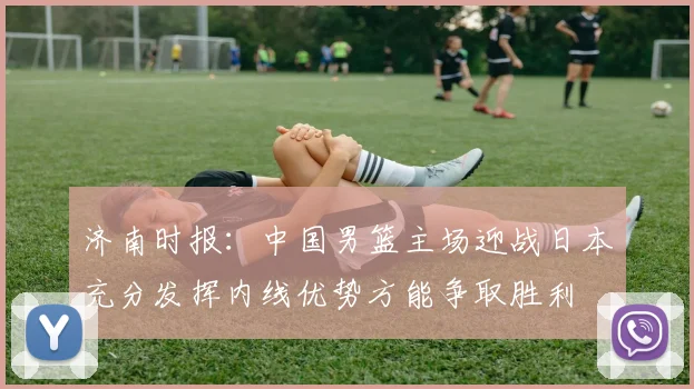 济南时报：中国男篮主场迎战日本充分发挥内线优势方能争取胜利