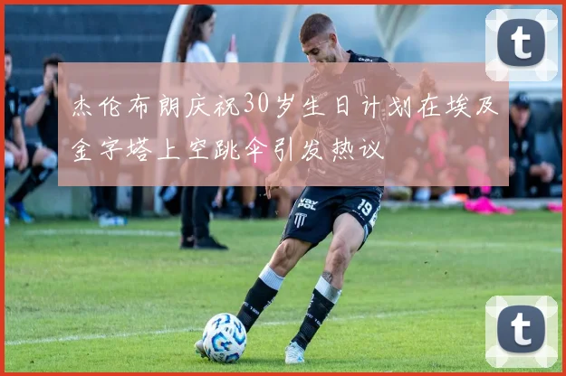 杰伦布朗庆祝30岁生日计划在埃及金字塔上空跳伞引发热议