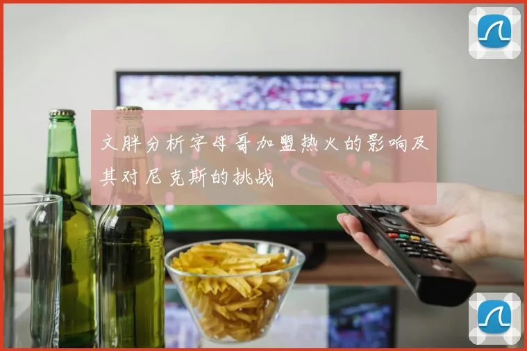 文胖分析字母哥加盟热火的影响及其对尼克斯的挑战