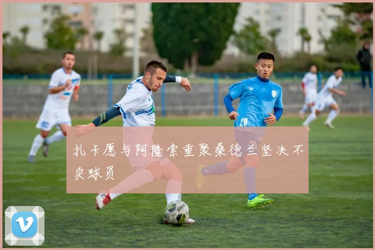 扎卡愿与阿隆索重聚桑德兰坚决不卖球员