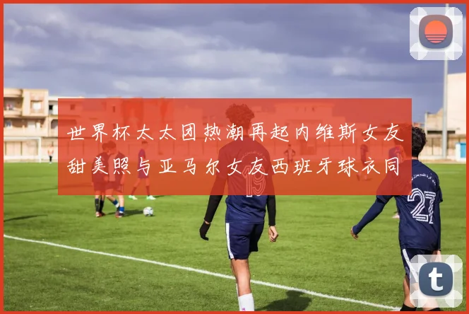 世界杯太太团热潮再起内维斯女友甜美照与亚马尔女友西班牙球衣同框秀