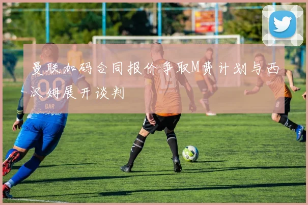 曼联加码合同报价争取M费计划与西汉姆展开谈判