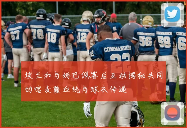 埃兰加与姆巴佩赛后互动揭秘共同的喀麦隆血统与球衣传递