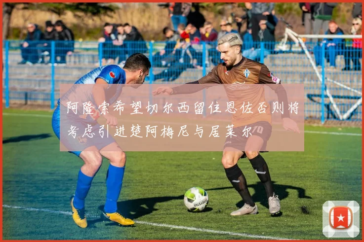 阿隆索希望切尔西留住恩佐否则将考虑引进楚阿梅尼与居莱尔