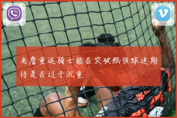 老詹重返骑士能否突破瓶颈球迷期待是否过于沉重