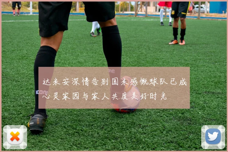 达米安深情告别国米感慨球队已成心灵家园与家人共度美好时光