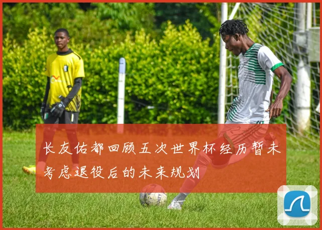 长友佑都回顾五次世界杯经历暂未考虑退役后的未来规划