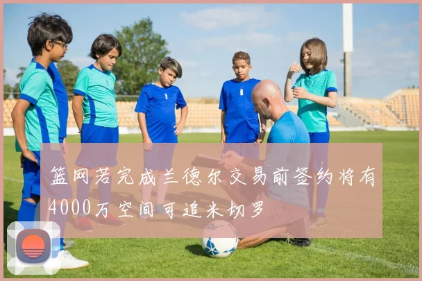 篮网若完成兰德尔交易前签约将有4000万空间可追米切罗