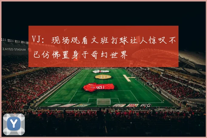 VJ：现场观看文班打球让人惊叹不已仿佛置身于奇幻世界