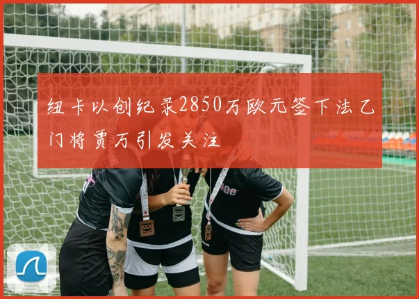 纽卡以创纪录2850万欧元签下法乙门将贾万引发关注