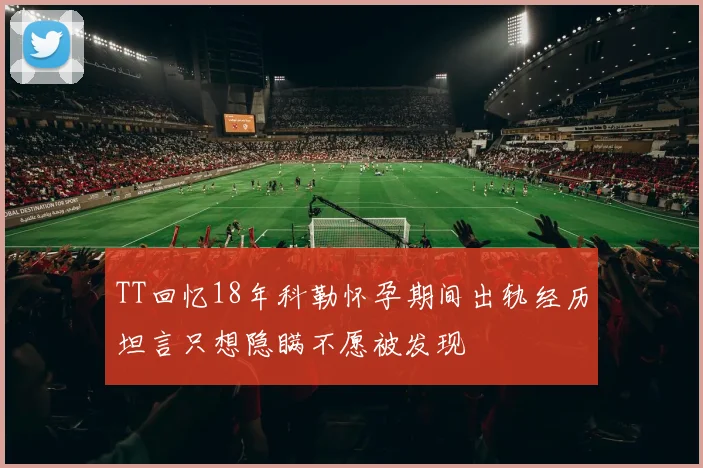 TT回忆18年科勒怀孕期间出轨经历坦言只想隐瞒不愿被发现