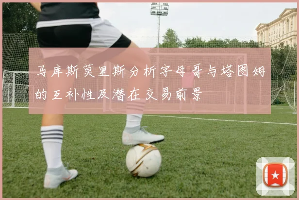 马库斯莫里斯分析字母哥与塔图姆的互补性及潜在交易前景