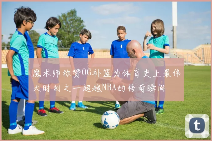 魔术师称赞OG补篮为体育史上最伟大时刻之一超越NBA的传奇瞬间